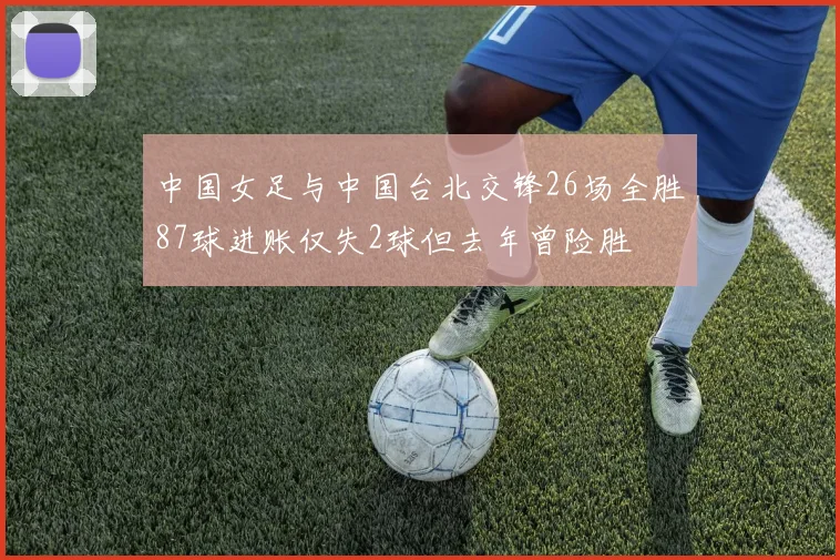 中国女足与中国台北交锋26场全胜87球进账仅失2球但去年曾险胜