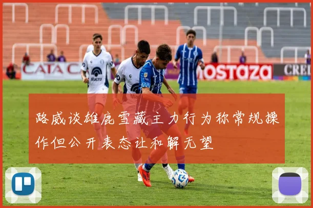 路威谈雄鹿雪藏主力行为称常规操作但公开表态让和解无望