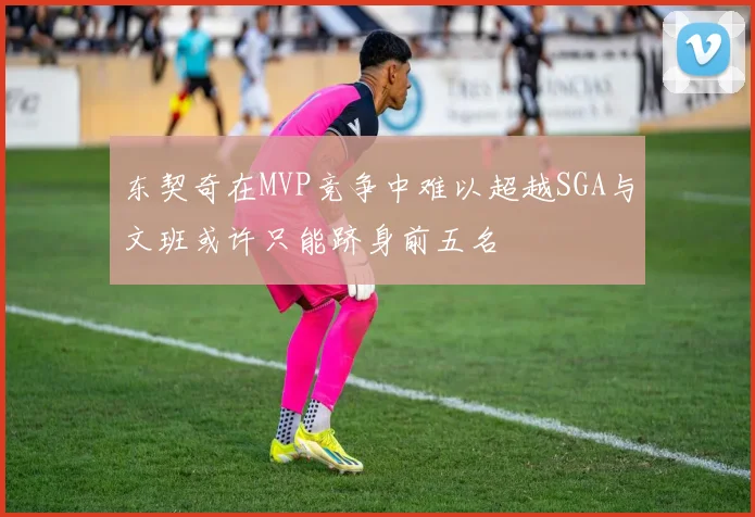 东契奇在MVP竞争中难以超越SGA与文班或许只能跻身前五名