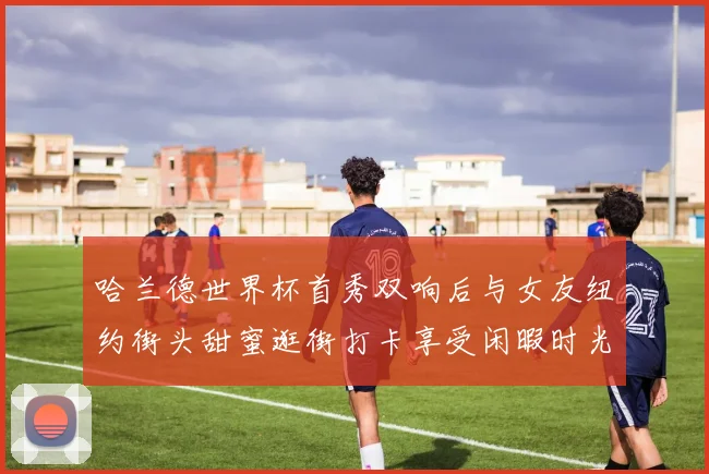 哈兰德世界杯首秀双响后与女友纽约街头甜蜜逛街打卡享受闲暇时光