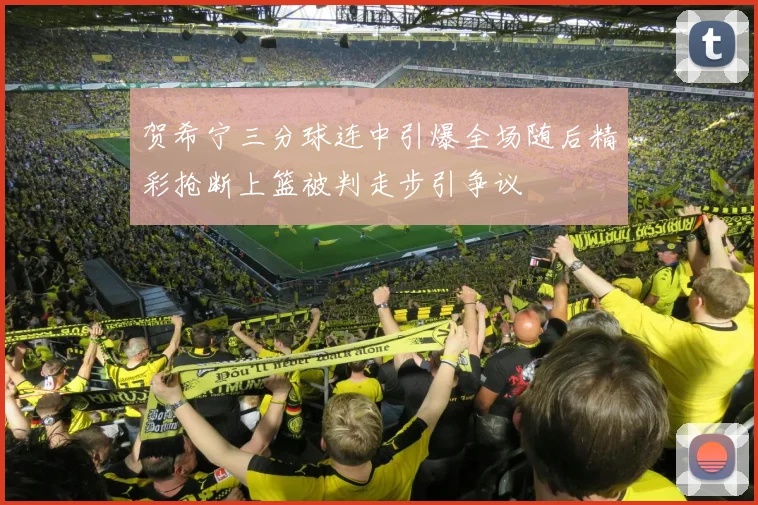 贺希宁三分球连中引爆全场随后精彩抢断上篮被判走步引争议