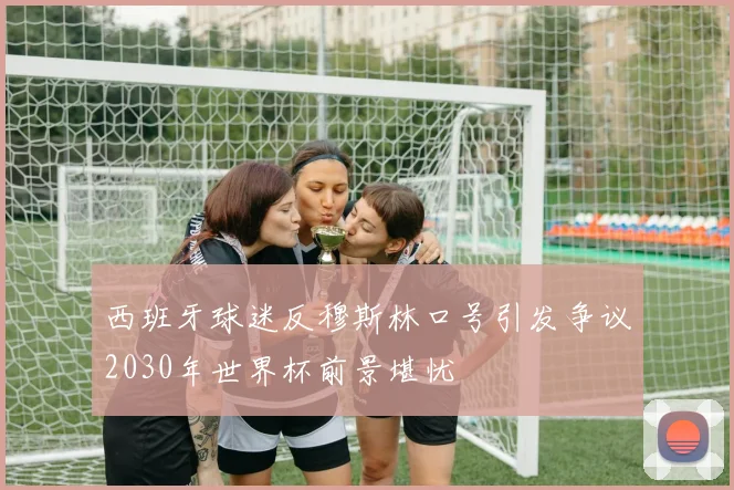 西班牙球迷反穆斯林口号引发争议2030年世界杯前景堪忧