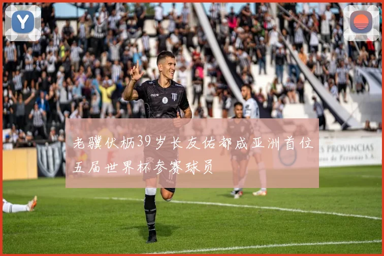 老骥伏枥39岁长友佑都成亚洲首位五届世界杯参赛球员