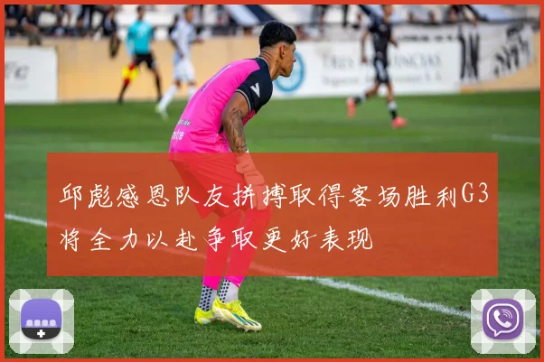 邱彪感恩队友拼搏取得客场胜利G3将全力以赴争取更好表现