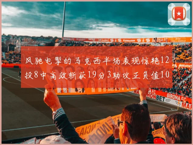 风驰电掣的马克西半场表现惊艳12投8中高效斩获19分3助攻正负值10