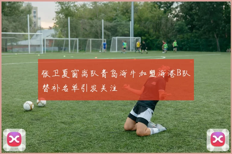 张卫夏窗离队青岛海牛加盟海港B队替补名单引发关注