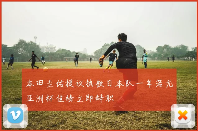 本田圭佑提议执教日本队一年若无亚洲杯佳绩立即辞职