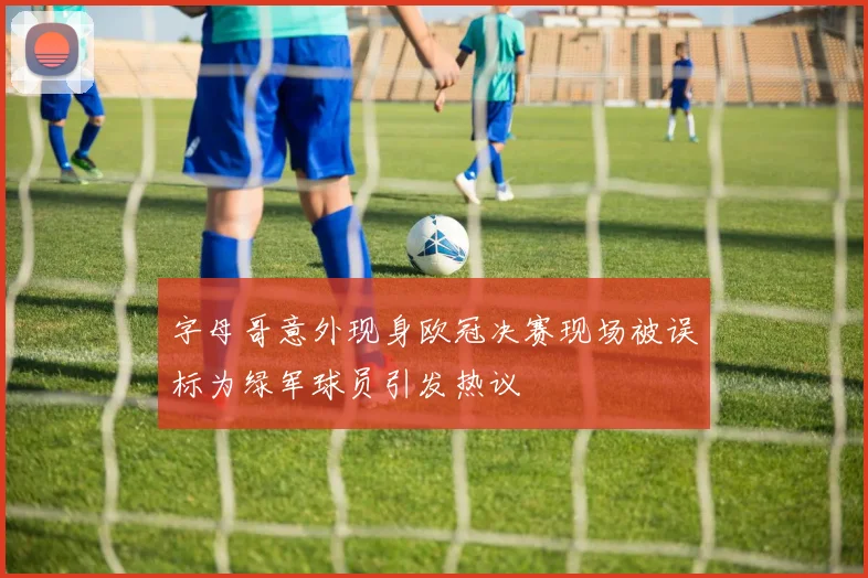 字母哥意外现身欧冠决赛现场被误标为绿军球员引发热议