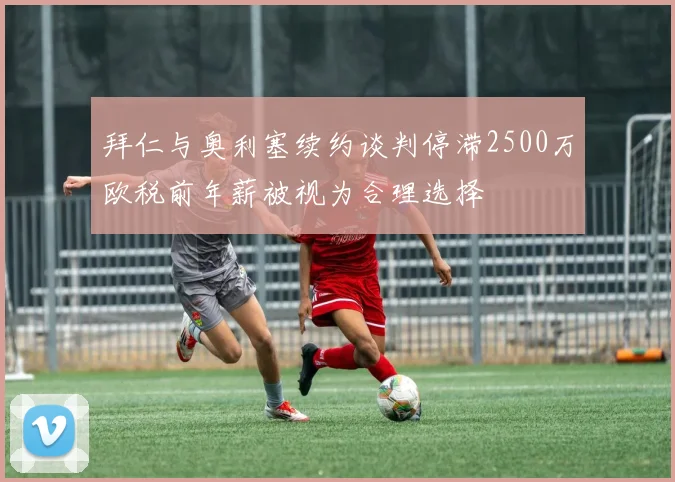 拜仁与奥利塞续约谈判停滞2500万欧税前年薪被视为合理选择