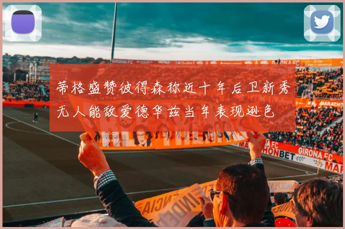 蒂格盛赞彼得森称近十年后卫新秀无人能敌爱德华兹当年表现逊色