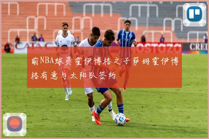 前NBA球员霍伊博格之子萨姆霍伊博格有意与太阳队签约