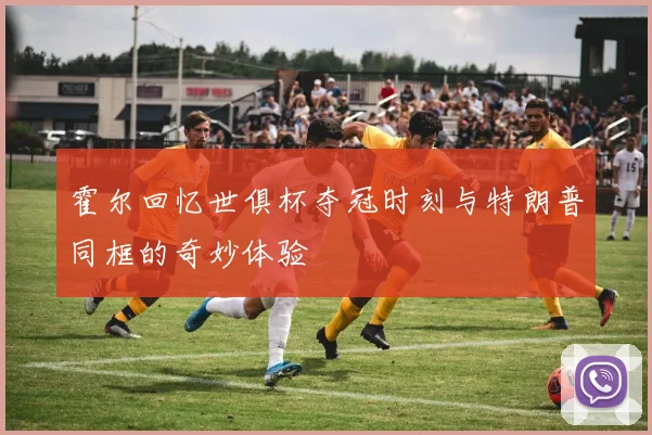 霍尔回忆世俱杯夺冠时刻与特朗普同框的奇妙体验