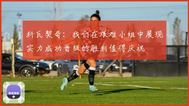 科瓦契奇：我们在艰难小组中展现实力成功晋级的胜利值得庆祝