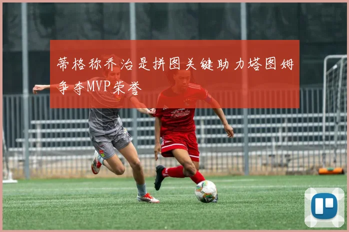 蒂格称乔治是拼图关键助力塔图姆争夺MVP荣誉