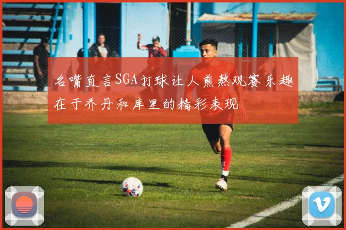 名嘴直言SGA打球让人煎熬观赛乐趣在于乔丹和库里的精彩表现