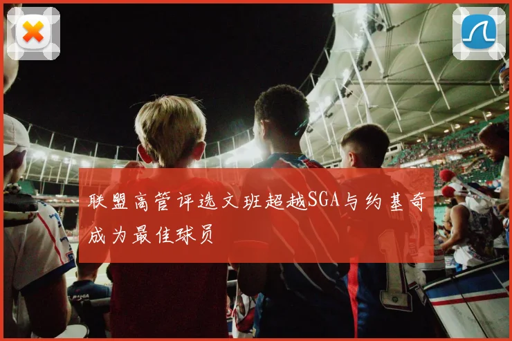 联盟高管评选文班超越SGA与约基奇成为最佳球员
