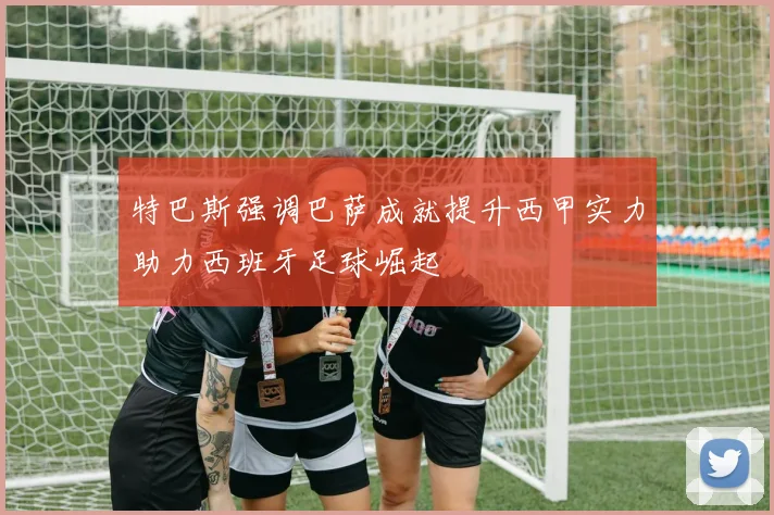 特巴斯强调巴萨成就提升西甲实力助力西班牙足球崛起