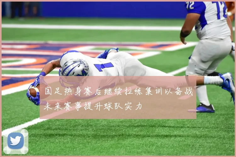 国足热身赛后继续拉练集训以备战未来赛事提升球队实力