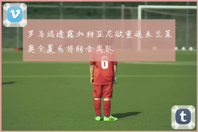 罗马诺透露加利亚尼欲重返米兰莱奥今夏或将转会离队