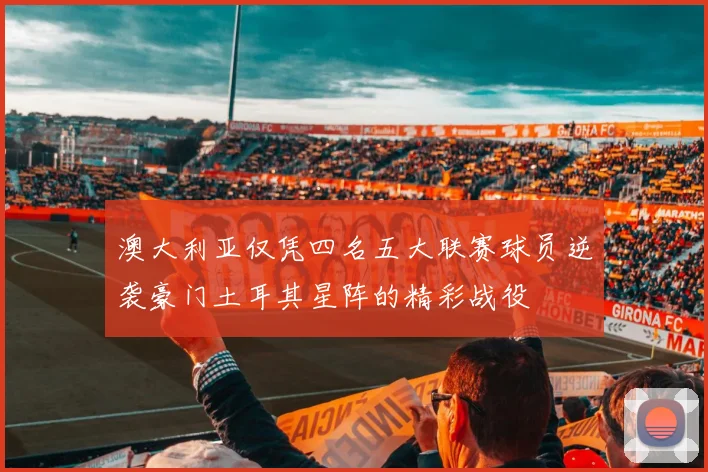 澳大利亚仅凭四名五大联赛球员逆袭豪门土耳其星阵的精彩战役