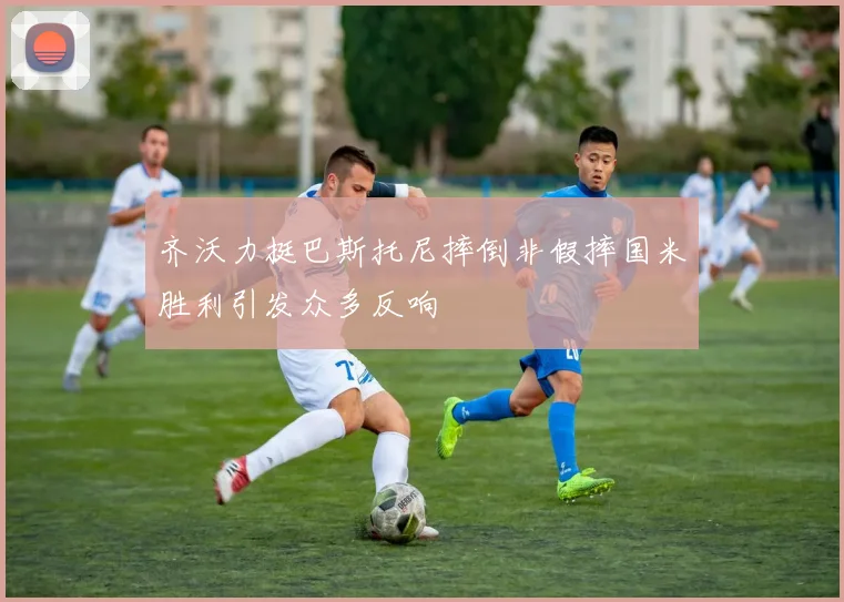 齐沃力挺巴斯托尼摔倒非假摔国米胜利引发众多反响