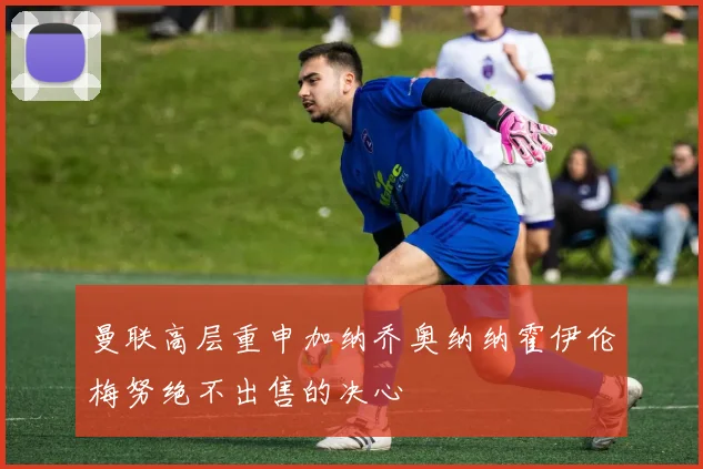曼联高层重申加纳乔奥纳纳霍伊伦梅努绝不出售的决心