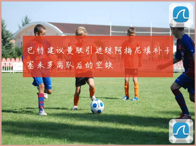 巴特建议曼联引进琼阿梅尼填补卡塞米罗离队后的空缺