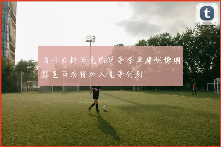 马卡分析马竞巴萨争夺库库优势明显皇马或将加入竞争行列
